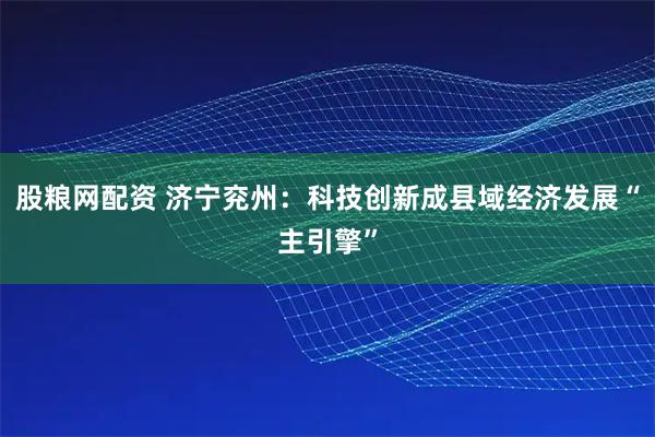 股粮网配资 济宁兖州：科技创新成县域经济发展“主引擎”