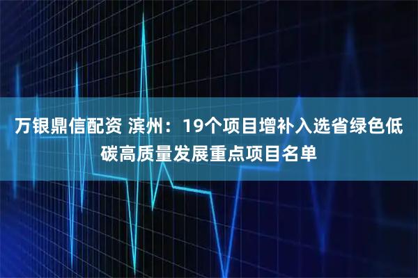 万银鼎信配资 滨州：19个项目增补入选省绿色低碳高质量发展重点项目名单