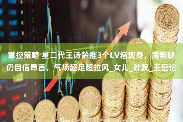 掌控策略 星二代王诗龄推3个LV箱现身，露粗腿仍自信昂首，气场超足超拉风_女儿_外貌_王岳伦