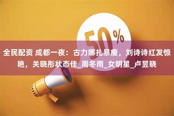 全民配资 成都一夜：古力娜扎暴瘦，刘诗诗红发惊艳，关晓彤状态佳_周冬雨_女明星_卢昱晓