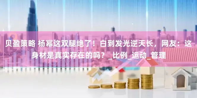 贝盈策略 杨幂这双腿绝了！白到发光逆天长，网友：这身材是真实存在的吗？_比例_运动_管理