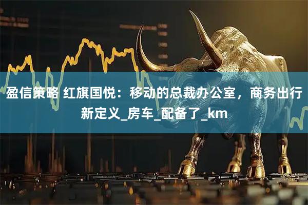 盈信策略 红旗国悦：移动的总裁办公室，商务出行新定义_房车_配备了_km