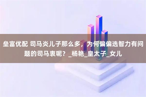 垒富优配 司马炎儿子那么多，为何偏偏选智力有问题的司马衷呢？_杨艳_皇太子_女儿