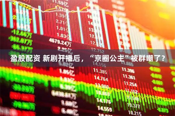 盈股配资 新剧开播后，“京圈公主”被群嘲了？