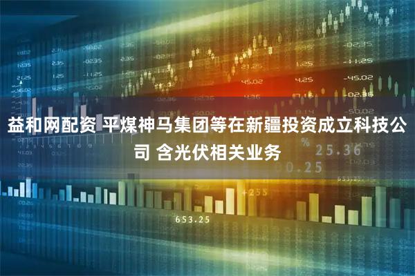 益和网配资 平煤神马集团等在新疆投资成立科技公司 含光伏相关业务