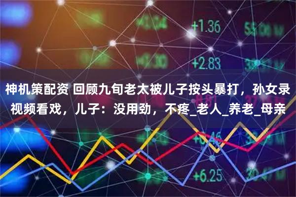 神机策配资 回顾九旬老太被儿子按头暴打，孙女录视频看戏，儿子：没用劲，不疼_老人_养老_母亲