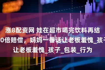涨8配资网 娃在超市喝完饮料再结账，被要求10倍赔偿，妈妈一番话让老板羞愧_孩子_包装_行为