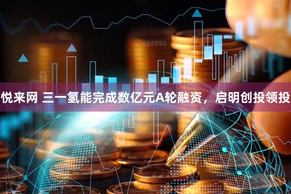 悦来网 三一氢能完成数亿元A轮融资，启明创投领投