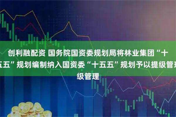 创利融配资 国务院国资委规划局将林业集团“十五五”规划编制纳入国资委“十五五”规划予以提级管理