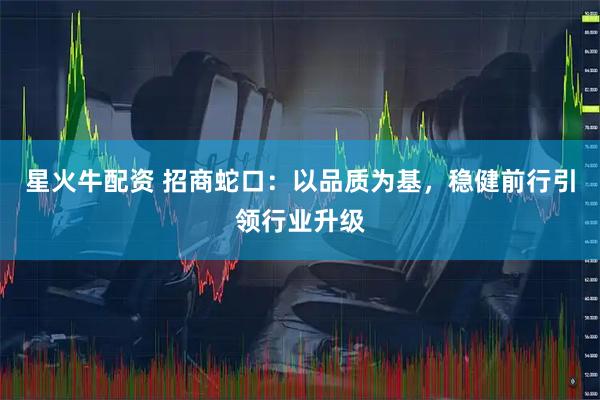 星火牛配资 招商蛇口：以品质为基，稳健前行引领行业升级