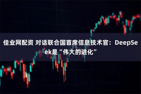 佳业网配资 对话联合国首席信息技术官：DeepSeek是“伟大的进化”