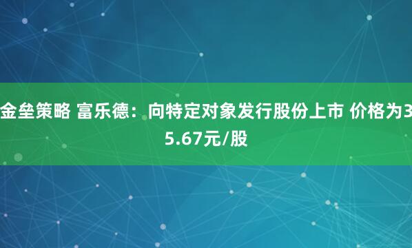 金垒策略 富乐德：向特定对象发行股份上市 价格为35.67元/股