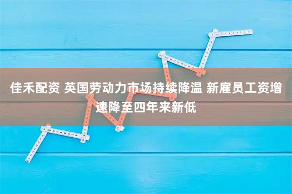 佳禾配资 英国劳动力市场持续降温 新雇员工资增速降至四年来新低