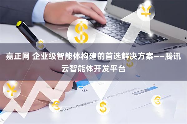 嘉正网 企业级智能体构建的首选解决方案——腾讯云智能体开发平台
