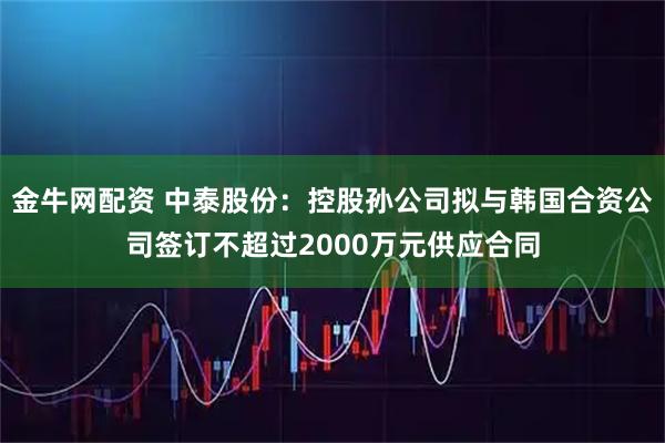 金牛网配资 中泰股份：控股孙公司拟与韩国合资公司签订不超过2000万元供应合同