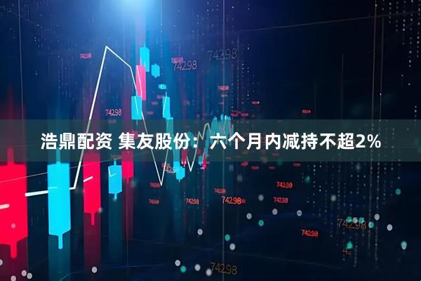 浩鼎配资 集友股份：六个月内减持不超2%