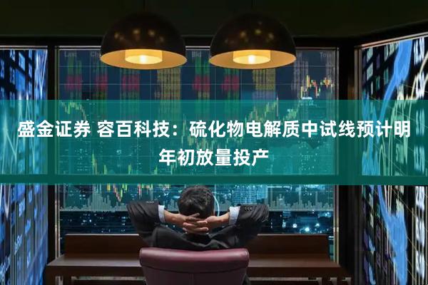 盛金证券 容百科技：硫化物电解质中试线预计明年初放量投产