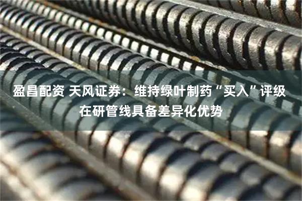 盈昌配资 天风证券：维持绿叶制药“买入”评级 在研管线具备差异化优势