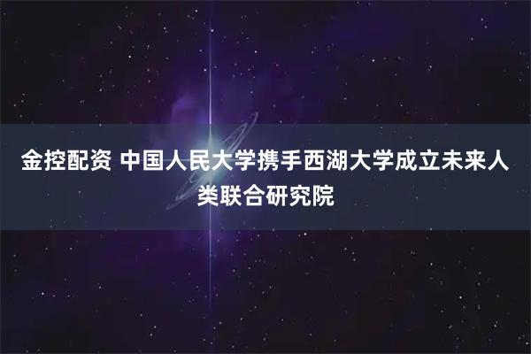 金控配资 中国人民大学携手西湖大学成立未来人类联合研究院