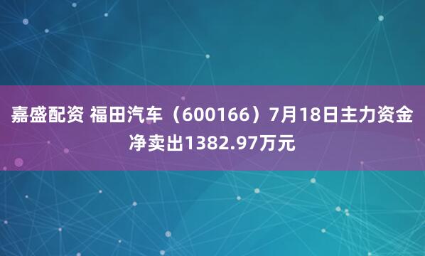 嘉盛配资 福田汽车（600166）7月18日主力资金净卖出1382.97万元