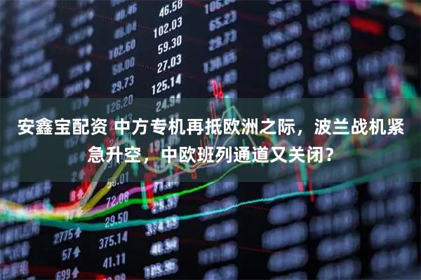 安鑫宝配资 中方专机再抵欧洲之际，波兰战机紧急升空，中欧班列通道又关闭？