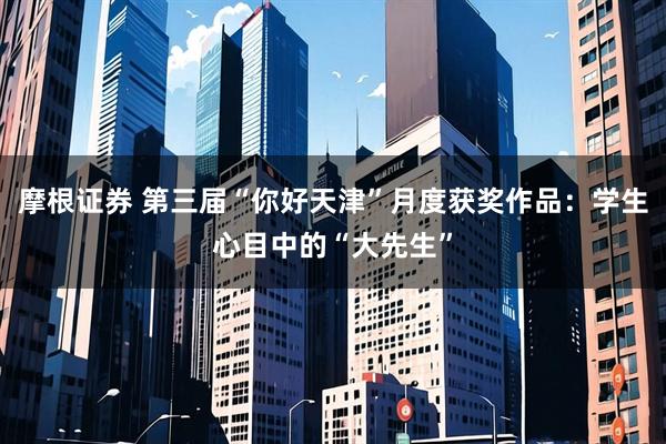 摩根证券 第三届“你好天津”月度获奖作品：学生心目中的“大先生”