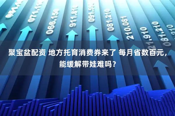 聚宝盆配资 地方托育消费券来了 每月省数百元，能缓解带娃难吗？