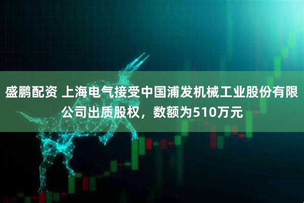 盛鹏配资 上海电气接受中国浦发机械工业股份有限公司出质股权，数额为510万元