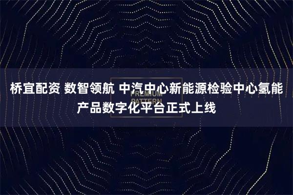 桥宜配资 数智领航 中汽中心新能源检验中心氢能产品数字化平台正式上线