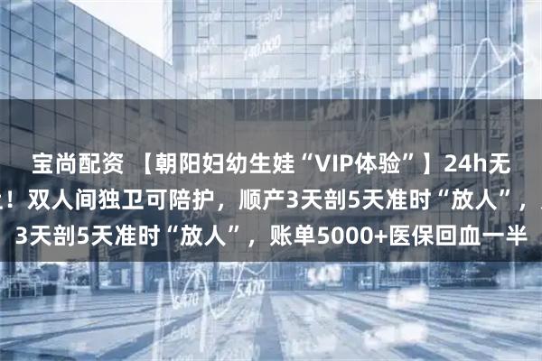 宝尚配资 【朝阳妇幼生娃“VIP体验”】24h无痛+导乐1000元随时上！双人间独卫可陪护，顺产3天剖5天准时“放人”，账单5000+医保回血一半