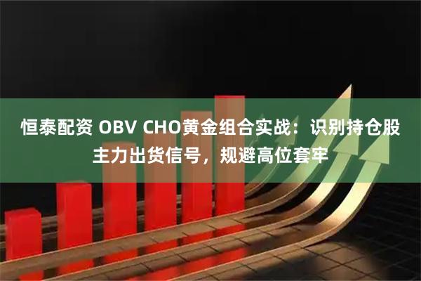 恒泰配资 OBV CHO黄金组合实战：识别持仓股主力出货信号，规避高位套牢